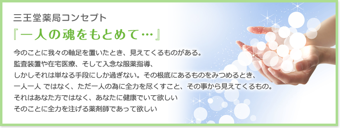 三王堂薬局コンセプト 『一人の魂をもとめて…』今のことに我々の軸足を置いたとき、見えてくるものがある。
監査装置や在宅医療、そして入念な服薬指導、
しかしそれは単なる手段にしか過ぎない。その根底にあるものをみつめるとき、
一人一人 ではなく、ただ一人の為に全力を尽くすこと、その事から見えてくるもの。
それはあなた方ではなく、あなたに健康でいて欲しい
そのことに全力を注げる薬剤師であって欲しい